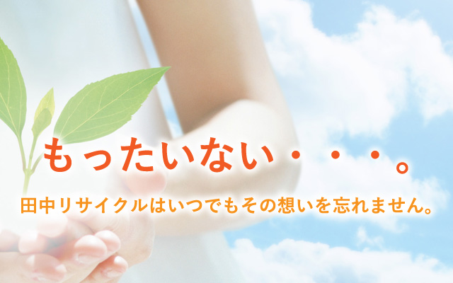 もったいない・・・。 田中リサイクルはいつでもその想いを忘れません。